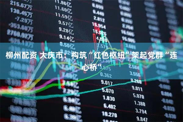 柳州配资 大庆市：构筑“红色枢纽”架起党群“连心桥”