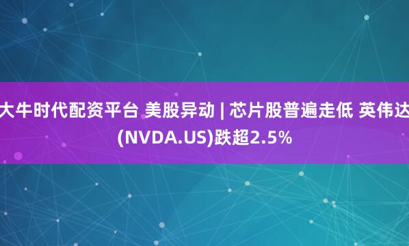 大牛时代配资平台 美股异动 | 芯片股普遍走低 英伟达(NVDA.US)跌超2.5%