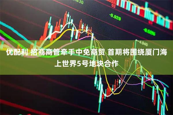 优配利 招商商管牵手中免商贸 首期将围绕厦门海上世界5号地块合作