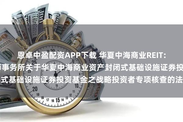 恩卓中盈配资APP下载 华夏中海商业REIT: 北京市金杜（广州）律师事务所关于华夏中海商业资产封闭式基础设施证券投资基金之战略投资者专项核查的法律意见书