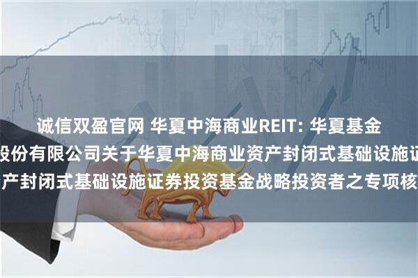 诚信双盈官网 华夏中海商业REIT: 华夏基金管理有限公司、中信证券股份有限公司关于华夏中海商业资产封闭式基础设施证券投资基金战略投资者之专项核查报告