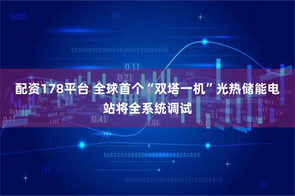 配资178平台 全球首个“双塔一机”光热储能电站将全系统调试