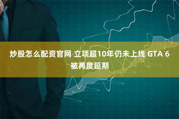 炒股怎么配资官网 立项超10年仍未上线 GTA 6被再度延期