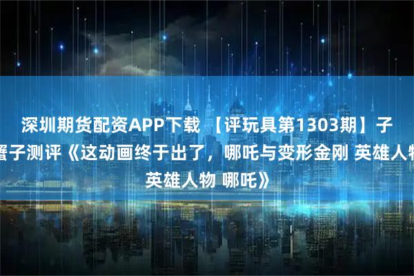 深圳期货配资APP下载 【评玩具第1303期】子小天：蟹子测评《这动画终于出了，哪吒与变形金刚 英雄人物 哪吒》