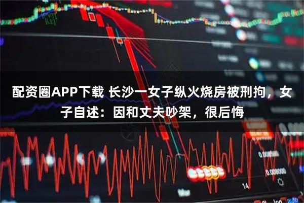 配资圈APP下载 长沙一女子纵火烧房被刑拘，女子自述：因和丈夫吵架，很后悔