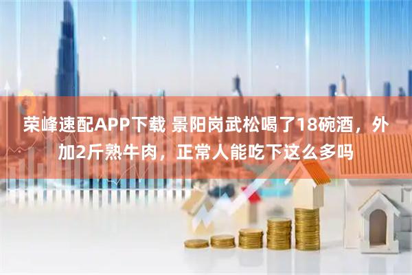 荣峰速配APP下载 景阳岗武松喝了18碗酒，外加2斤熟牛肉，正常人能吃下这么多吗