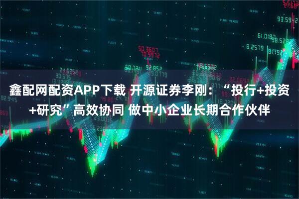 鑫配网配资APP下载 开源证券李刚：“投行+投资+研究”高效协同 做中小企业长期合作伙伴