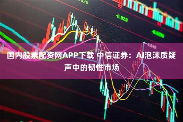 国内股票配资网APP下载 中信证券:AI泡沫质疑声中的韧性市场