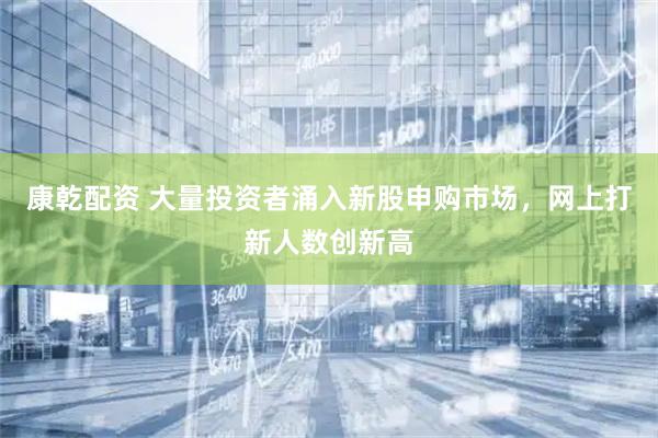 康乾配资 大量投资者涌入新股申购市场，网上打新人数创新高